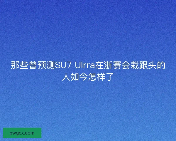 那些曾预测SU7 Ulrra在浙赛会栽跟头的人如今怎样了