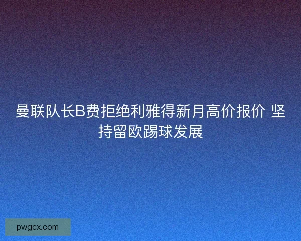 曼联队长B费拒绝利雅得新月高价报价 坚持留欧踢球发展