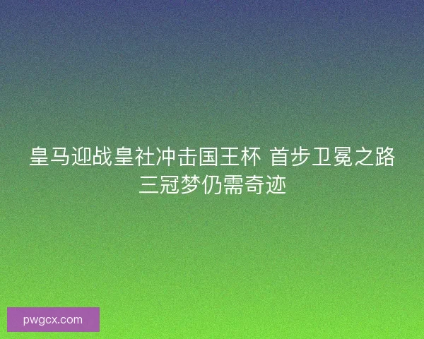 皇马迎战皇社冲击国王杯 首步卫冕之路三冠梦仍需奇迹 皇马迎战皇社冲击国王杯 首步卫冕之路三冠梦仍需奇迹