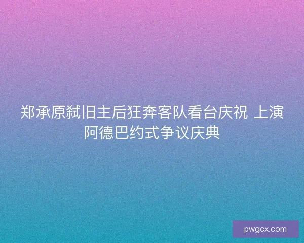 郑承原弑旧主后狂奔客队看台庆祝 上演阿德巴约式争议庆典
