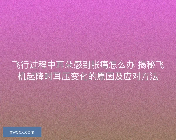 飞行过程中耳朵感到胀痛怎么办 揭秘飞机起降时耳压变化的原因及应对方法
