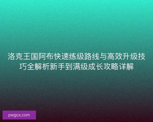 洛克王国阿布快速练级路线与高效升级技巧全解析新手到满级成长攻略详解
