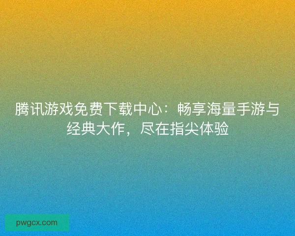 腾讯游戏免费下载中心：畅享海量手游与经典大作，尽在指尖体验