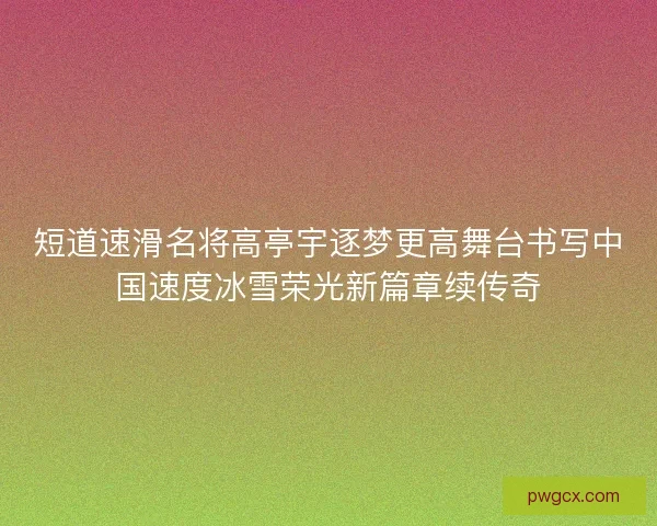 短道速滑名将高亭宇逐梦更高舞台书写中国速度冰雪荣光新篇章续传奇