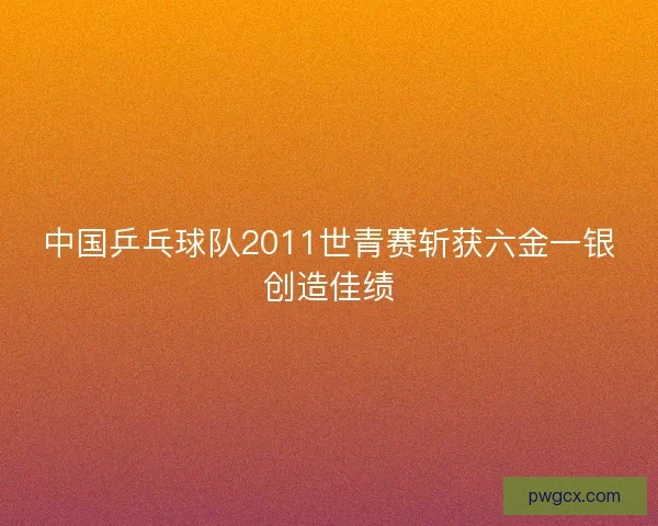 中国乒乓球队2011世青赛斩获六金一银创造佳绩 中国乒乓球队2011世青赛斩获六金一银创造佳绩