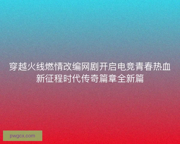 穿越火线燃情改编网剧开启电竞青春热血新征程时代传奇篇章全新篇