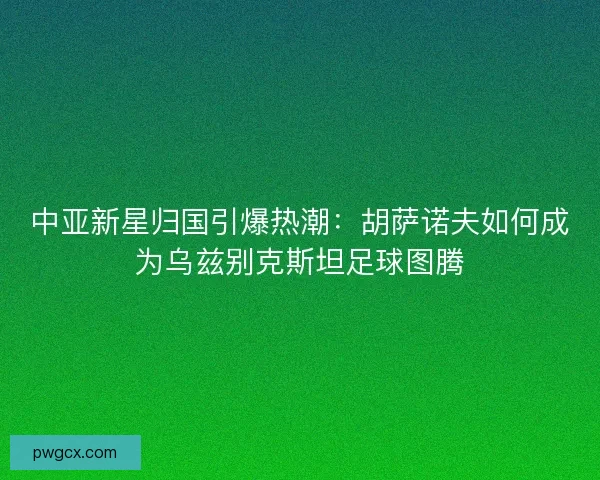 中亚新星归国引爆热潮：胡萨诺夫如何成为乌兹别克斯坦足球图腾