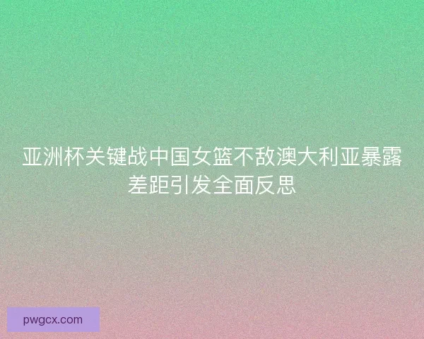 亚洲杯关键战中国女篮不敌澳大利亚暴露差距引发全面反思