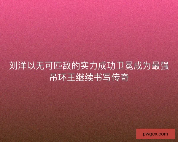 刘洋以无可匹敌的实力成功卫冕成为最强吊环王继续书写传奇