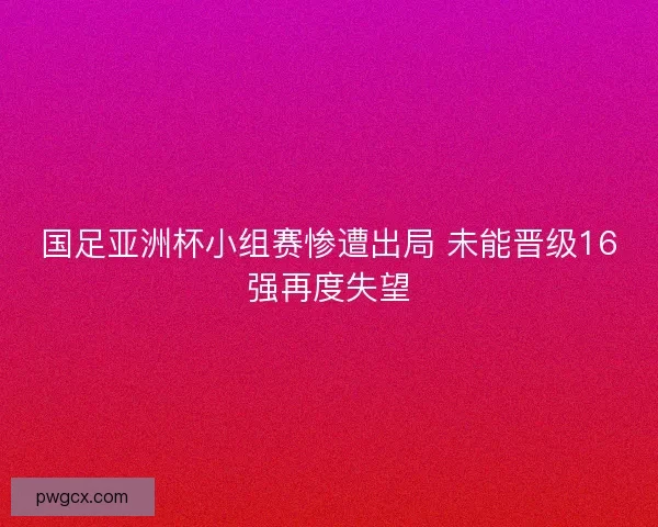 国足亚洲杯小组赛惨遭出局 未能晋级16强再度失望 国足亚洲杯小组赛惨遭出局 未能晋级16强再度失望