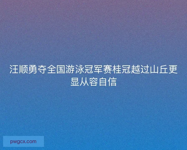 汪顺勇夺全国游泳冠军赛桂冠越过山丘更显从容自信 汪顺勇夺全国游泳冠军赛桂冠越过山丘更显从容自信