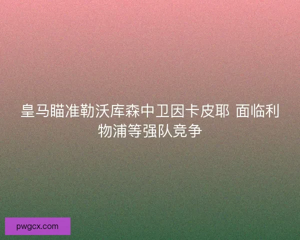 皇马瞄准勒沃库森中卫因卡皮耶 面临利物浦等强队竞争 皇马瞄准勒沃库森中卫因卡皮耶 面临利物浦等强队竞争