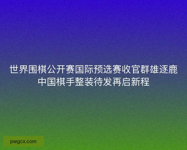 世界围棋公开赛国际预选赛收官群雄逐鹿中国棋手整装待发再启新程