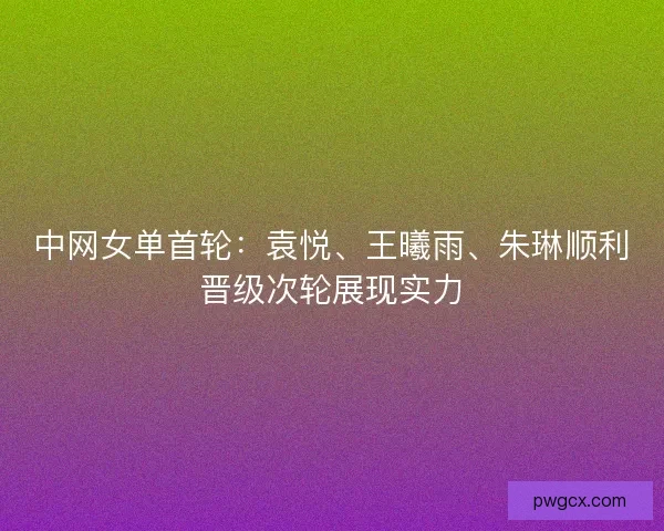中网女单首轮：袁悦、王曦雨、朱琳顺利晋级次轮展现实力