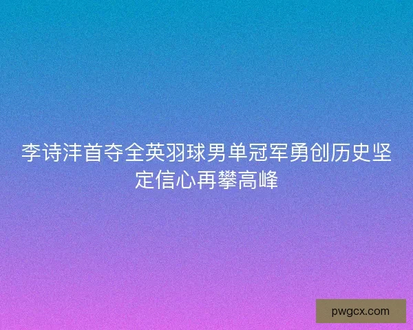 李诗沣首夺全英羽球男单冠军勇创历史坚定信心再攀高峰