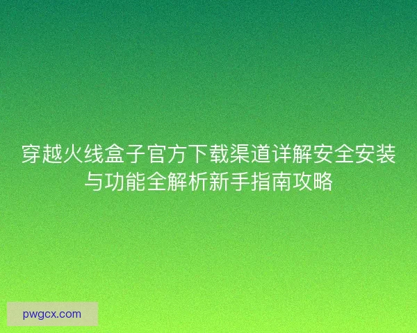 穿越火线盒子官方下载渠道详解安全安装与功能全解析新手指南攻略 穿越火线盒子官方下载渠道详解安全安装与功能全解析新手指南攻略