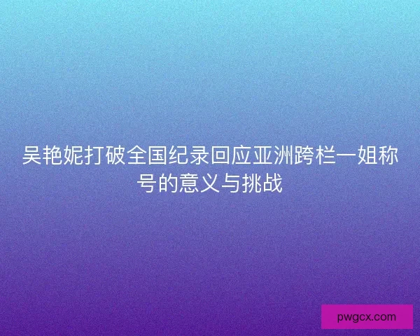 吴艳妮打破全国纪录回应亚洲跨栏一姐称号的意义与挑战