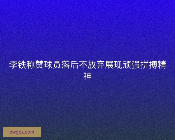 李铁称赞球员落后不放弃展现顽强拼搏精神