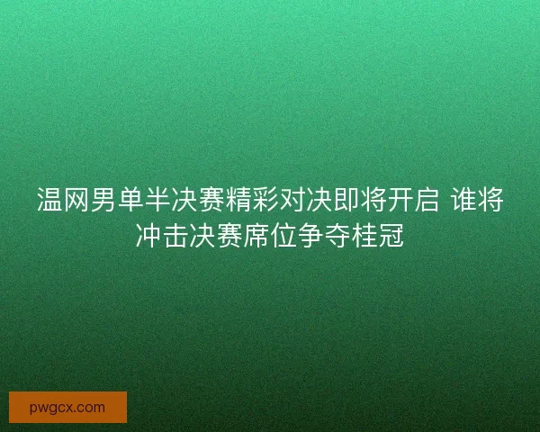 温网男单半决赛精彩对决即将开启 谁将冲击决赛席位争夺桂冠