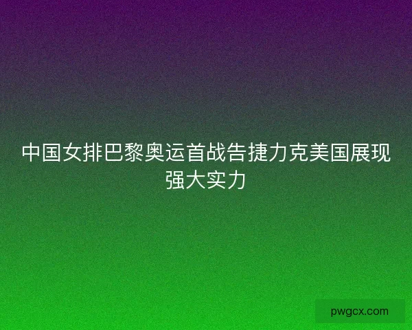 中国女排巴黎奥运首战告捷力克美国展现强大实力 中国女排巴黎奥运首战告捷力克美国展现强大实力