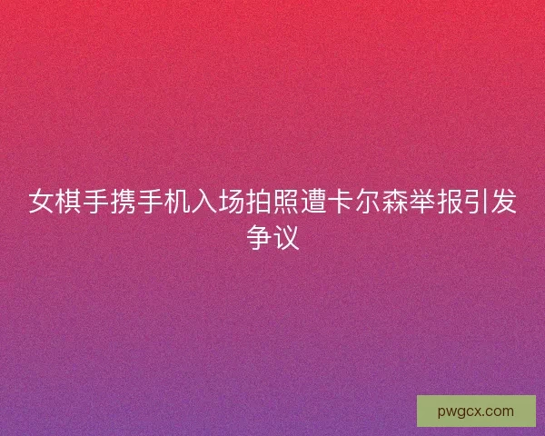女棋手携手机入场拍照遭卡尔森举报引发争议 女棋手携手机入场拍照遭卡尔森举报引发争议