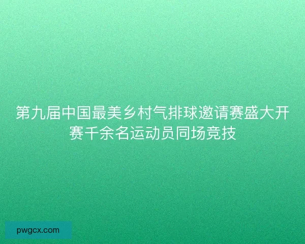 第九届中国最美乡村气排球邀请赛盛大开赛千余名运动员同场竞技