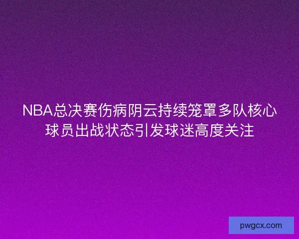 NBA总决赛伤病阴云持续笼罩多队核心球员出战状态引发球迷高度关注