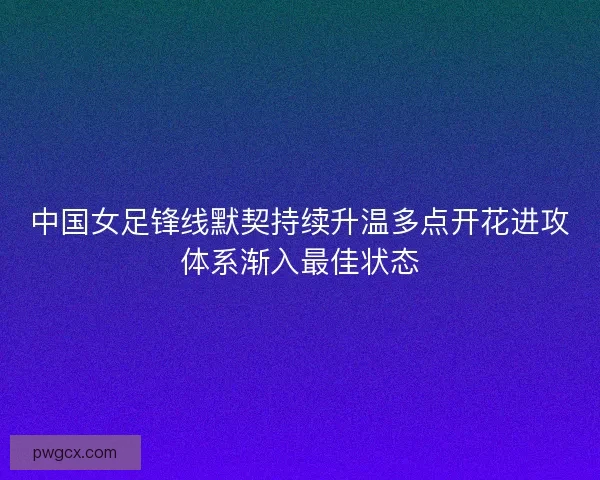中国女足锋线默契持续升温多点开花进攻体系渐入最佳状态 中国女足锋线默契持续升温多点开花进攻体系渐入最佳状态