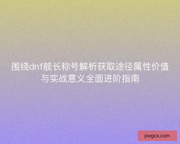 围绕dnf舰长称号解析获取途径属性价值与实战意义全面进阶指南
