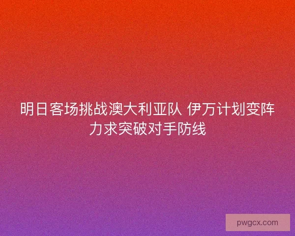 明日客场挑战澳大利亚队 伊万计划变阵力求突破对手防线