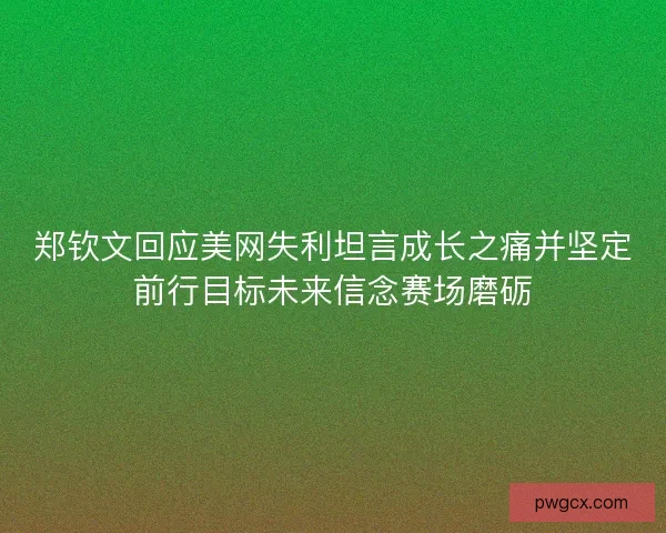 郑钦文回应美网失利坦言成长之痛并坚定前行目标未来信念赛场磨砺