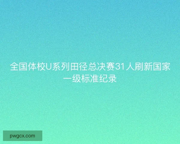 全国体校U系列田径总决赛31人刷新国家一级标准纪录