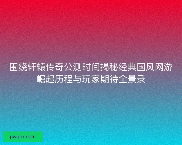 围绕轩辕传奇公测时间揭秘经典国风网游崛起历程与玩家期待全景录 围绕轩辕传奇公测时间揭秘经典国风网游崛起历程与玩家期待全景录