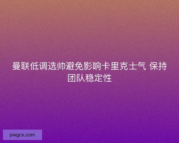 曼联低调选帅避免影响卡里克士气 保持团队稳定性