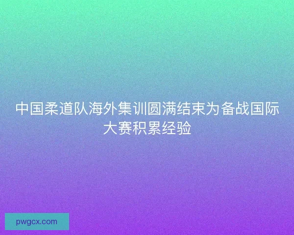 中国柔道队海外集训圆满结束为备战国际大赛积累经验
