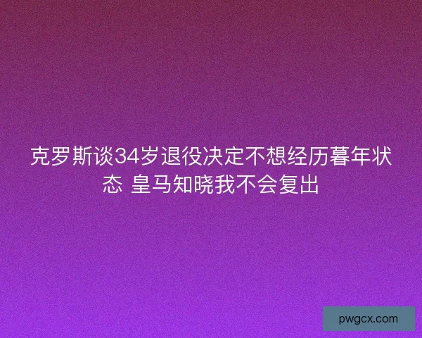 克罗斯谈34岁退役决定不想经历暮年状态 皇马知晓我不会复出