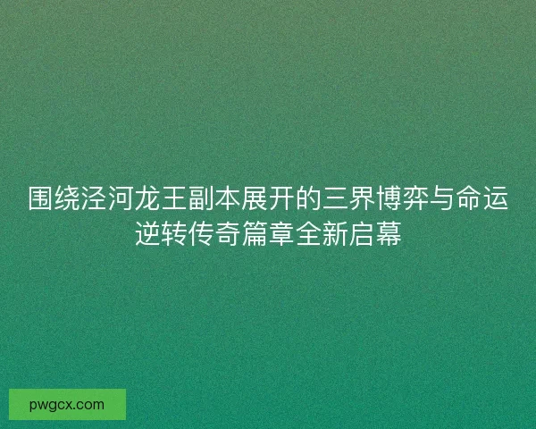 围绕泾河龙王副本展开的三界博弈与命运逆转传奇篇章全新启幕