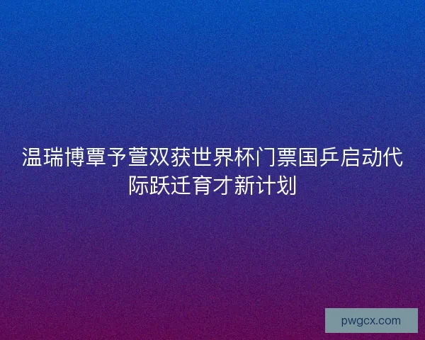 温瑞博覃予萱双获世界杯门票国乒启动代际跃迁育才新计划