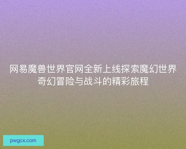 网易魔兽世界官网全新上线探索魔幻世界奇幻冒险与战斗的精彩旅程